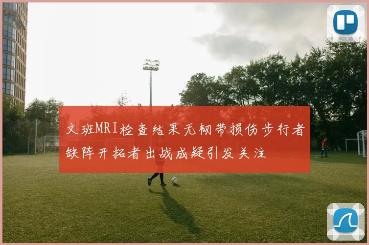 文班MRI检查结果无韧带损伤步行者缺阵开拓者出战成疑引发关注