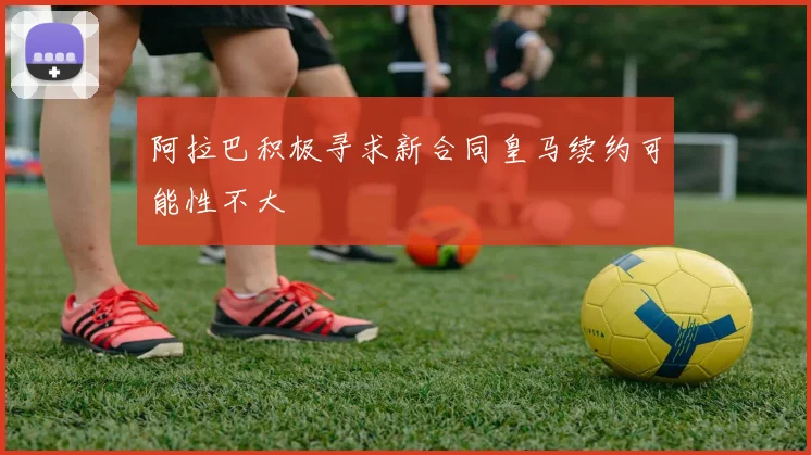 阿拉巴积极寻求新合同皇马续约可能性不大