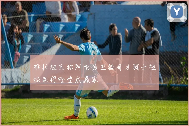 维拉纽瓦称阿伦为空接奇才骑士轻松获得哈登成赢家