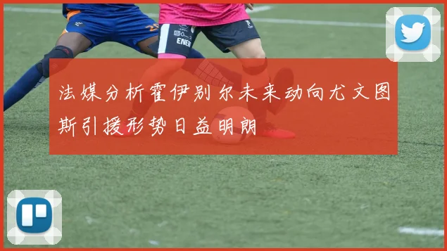 法媒分析霍伊别尔未来动向尤文图斯引援形势日益明朗