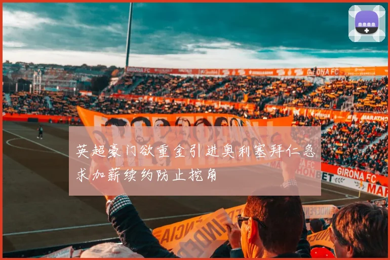 英超豪门欲重金引进奥利塞拜仁急求加薪续约防止挖角