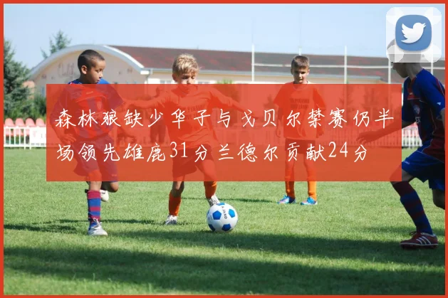 森林狼缺少华子与戈贝尔禁赛仍半场领先雄鹿31分兰德尔贡献24分