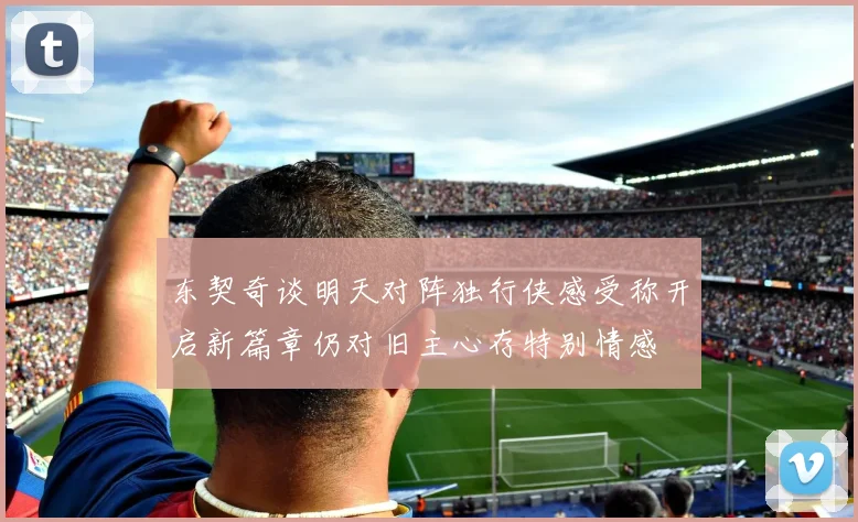 东契奇谈明天对阵独行侠感受称开启新篇章仍对旧主心存特别情感