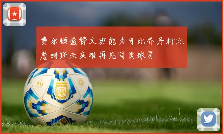 费尔顿盛赞文班能力可比乔丹科比詹姆斯未来难再见同类球员