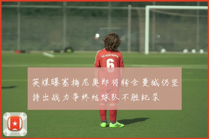 英媒曝塞梅尼奥即将转会曼城仍坚持出战力争终结球队不胜纪录