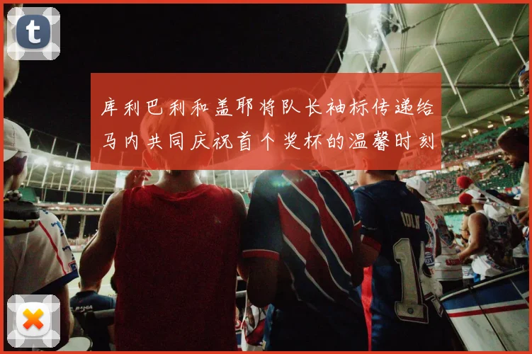 库利巴利和盖耶将队长袖标传递给马内共同庆祝首个奖杯的温馨时刻