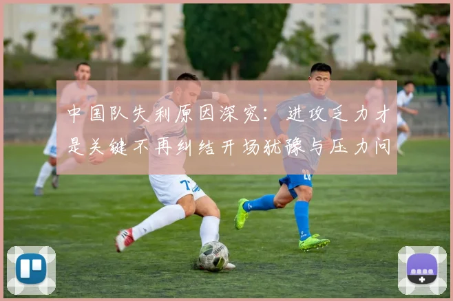 中国队失利原因深究：进攻乏力才是关键不再纠结开场犹豫与压力问题