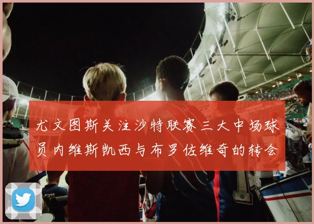 尤文图斯关注沙特联赛三大中场球员内维斯凯西与布罗佐维奇的转会动态