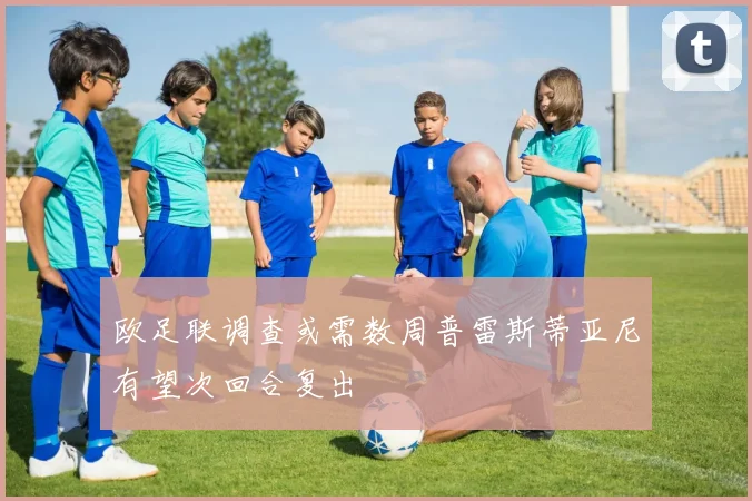 欧足联调查或需数周普雷斯蒂亚尼有望次回合复出