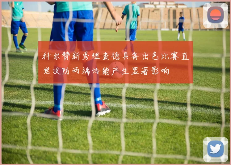 科尔赞新秀理查德具备出色比赛直觉攻防两端均能产生显著影响