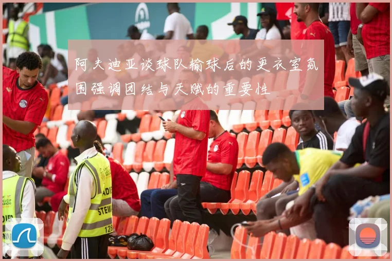 阿夫迪亚谈球队输球后的更衣室氛围强调团结与天赋的重要性