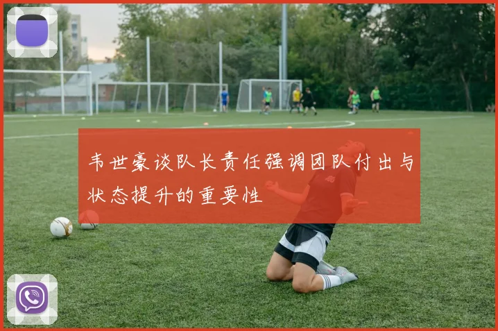 韦世豪谈队长责任强调团队付出与状态提升的重要性