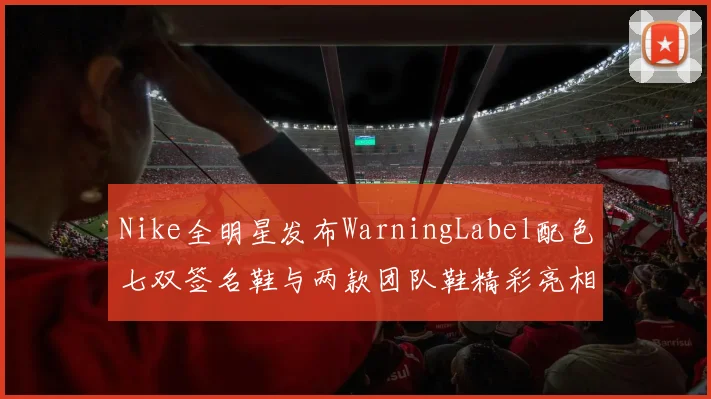 Nike全明星发布WarningLabel配色七双签名鞋与两款团队鞋精彩亮相