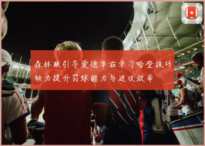 森林狼引导爱德华兹学习哈登技巧助力提升罚球能力与进攻效率