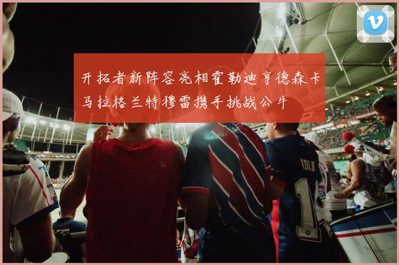 开拓者新阵容亮相霍勒迪亨德森卡马拉格兰特穆雷携手挑战公牛