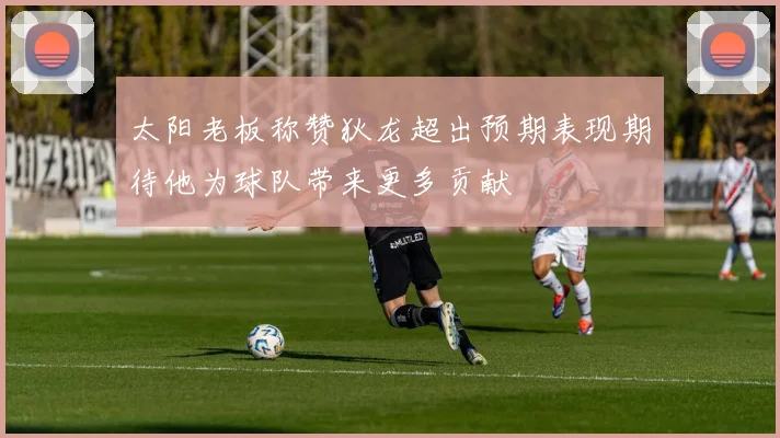 太阳老板称赞狄龙超出预期表现期待他为球队带来更多贡献