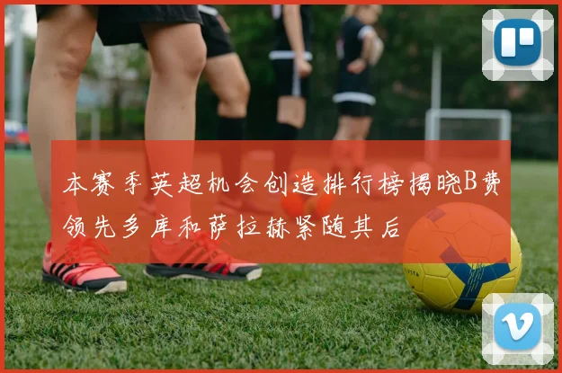 本赛季英超机会创造排行榜揭晓B费领先多库和萨拉赫紧随其后