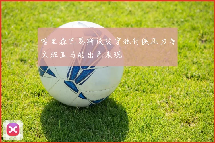 哈里森巴恩斯谈防守独行侠压力与文班亚马的出色表现